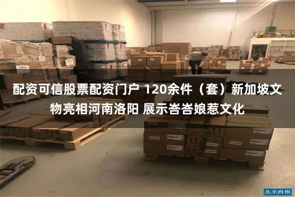 配资可信股票配资门户 120余件（套）新加坡文物亮相河南洛阳 展示峇峇娘惹文化