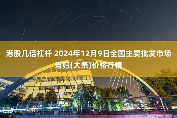 港股几倍杠杆 2024年12月9日全国主要批发市场当归(大条)价格行情