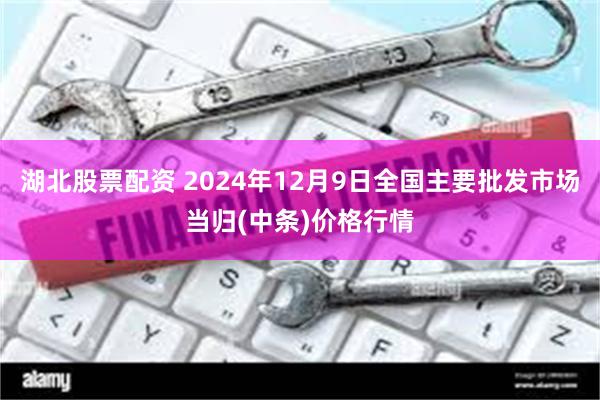 湖北股票配资 2024年12月9日全国主要批发市场当归(中条)价格行情