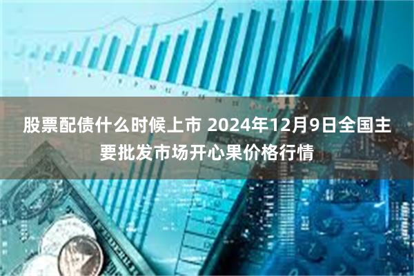 股票配债什么时候上市 2024年12月9日全国主要批发市场开心果价格行情