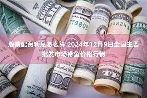 股票配资利息怎么算 2024年12月9日全国主要批发市场带鱼价格行情