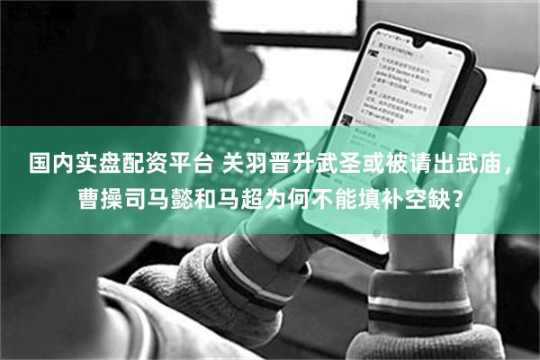 国内实盘配资平台 关羽晋升武圣或被请出武庙，曹操司马懿和马超为何不能填补空缺？