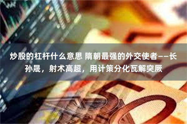 炒股的杠杆什么意思 隋朝最强的外交使者——长孙晟，射术高超，用计策分化瓦解突厥