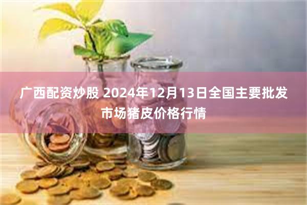 广西配资炒股 2024年12月13日全国主要批发市场猪皮价格行情