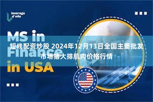 短线配资炒股 2024年12月13日全国主要批发市场猪大排肌肉价格行情