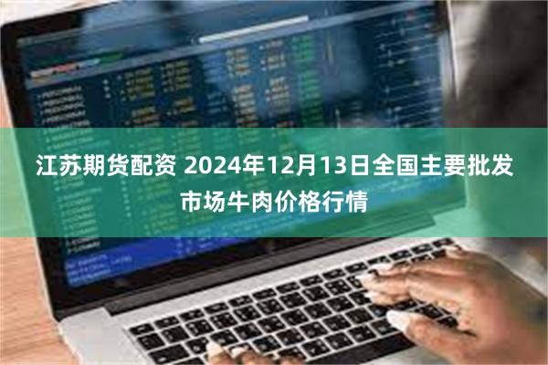 江苏期货配资 2024年12月13日全国主要批发市场牛肉价格行情