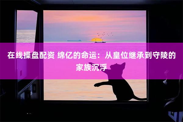 在线操盘配资 绵亿的命运：从皇位继承到守陵的家族沉浮