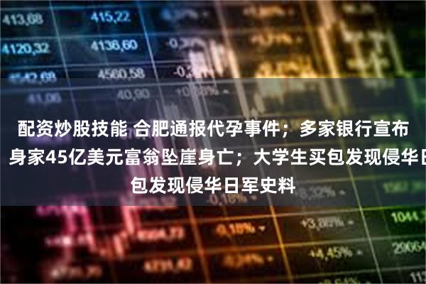 配资炒股技能 合肥通报代孕事件；多家银行宣布：免收；身家45亿美元富翁坠崖身亡；大学生买包发现侵华日军史料