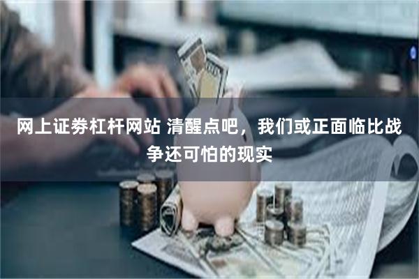 网上证劵杠杆网站 清醒点吧，我们或正面临比战争还可怕的现实