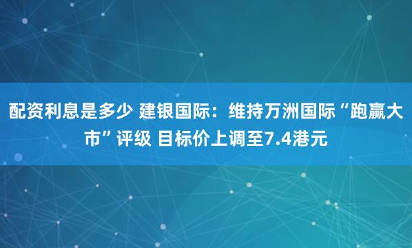 配资利息是多少 建银国际：维持万洲国际“跑赢大市”评级 目标价上调至7.4港元