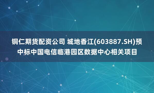 铜仁期货配资公司 城地香江(603887.SH)预中标中国电信临港园区数据中心相关项目