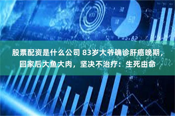 股票配资是什么公司 83岁大爷确诊肝癌晚期，回家后大鱼大肉，坚决不治疗：生死由命