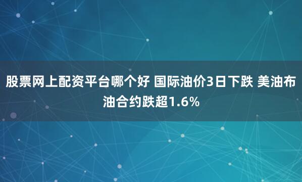 股票网上配资平台哪个好 国际油价3日下跌 美油布油合约跌超1.6%