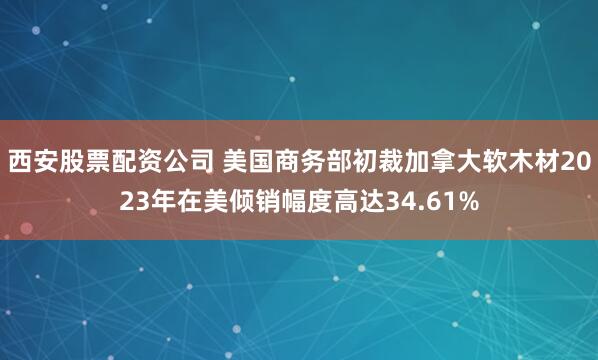 西安股票配资公司 美国商务部初裁加拿大软木材2023年在美倾销幅度高达34.61%