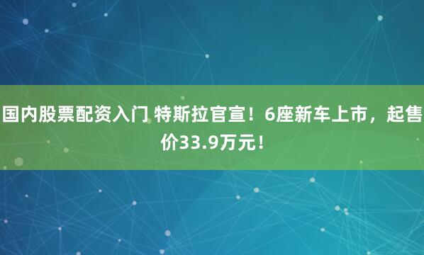 国内股票配资入门 特斯拉官宣！6座新车上市，起售价33.9万元！