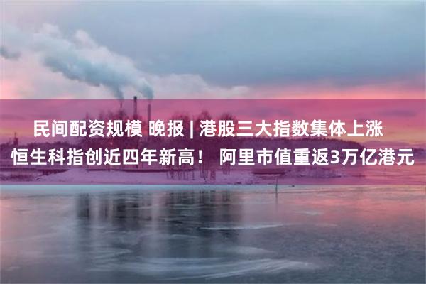 民间配资规模 晚报 | 港股三大指数集体上涨  恒生科指创近四年新高！ 阿里市值重返3万亿港元
